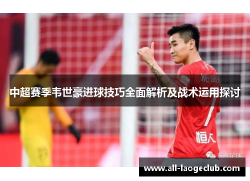 中超赛季韦世豪进球技巧全面解析及战术运用探讨