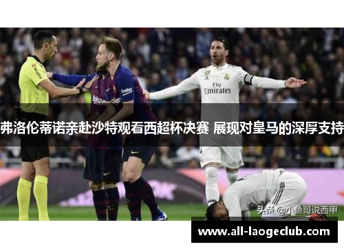 弗洛伦蒂诺亲赴沙特观看西超杯决赛 展现对皇马的深厚支持
