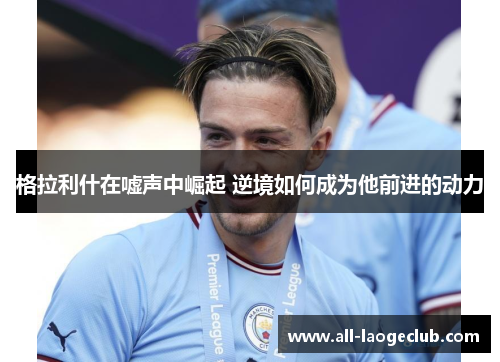 格拉利什在嘘声中崛起 逆境如何成为他前进的动力