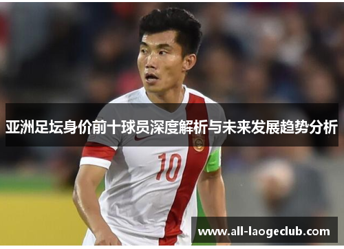 亚洲足坛身价前十球员深度解析与未来发展趋势分析