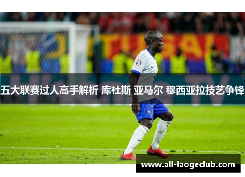 五大联赛过人高手解析 库杜斯 亚马尔 穆西亚拉技艺争锋