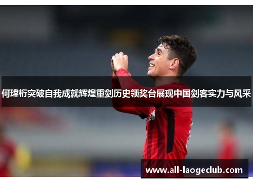 何瑋桁突破自我成就辉煌重剑历史领奖台展现中国剑客实力与风采