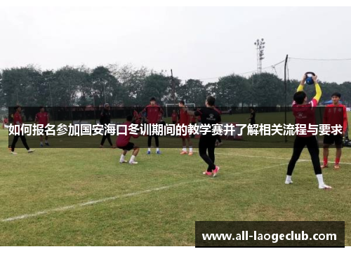如何报名参加国安海口冬训期间的教学赛并了解相关流程与要求