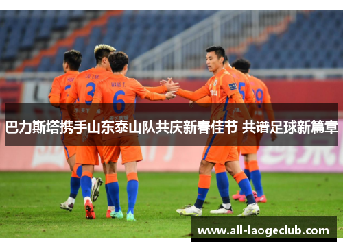 巴力斯塔携手山东泰山队共庆新春佳节 共谱足球新篇章