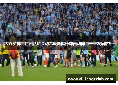大连英博与广州队转会动态最新揭秘球员动向与未来发展解析