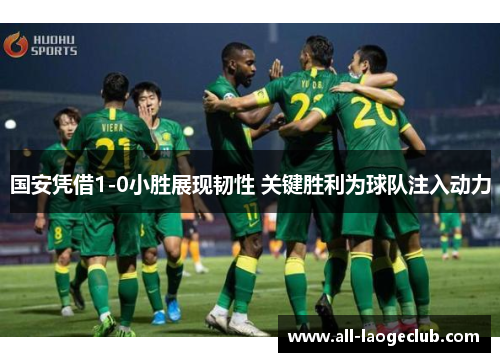 国安凭借1-0小胜展现韧性 关键胜利为球队注入动力