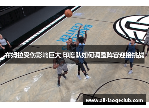布姆拉受伤影响巨大 印度队如何调整阵容迎接挑战