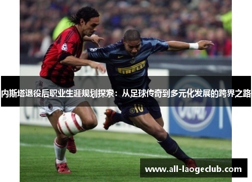 内斯塔退役后职业生涯规划探索：从足球传奇到多元化发展的跨界之路