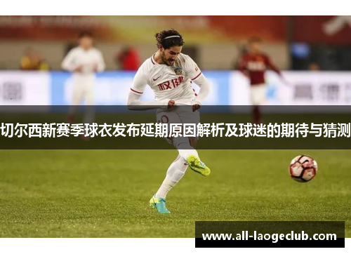 切尔西新赛季球衣发布延期原因解析及球迷的期待与猜测