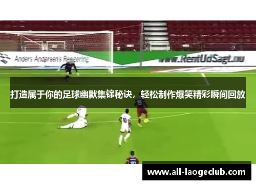 打造属于你的足球幽默集锦秘诀，轻松制作爆笑精彩瞬间回放