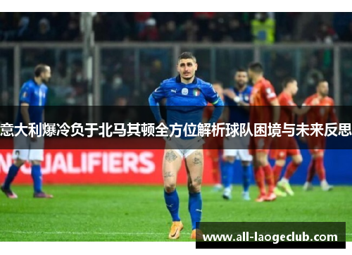 意大利爆冷负于北马其顿全方位解析球队困境与未来反思