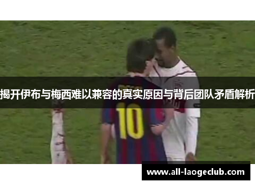 揭开伊布与梅西难以兼容的真实原因与背后团队矛盾解析