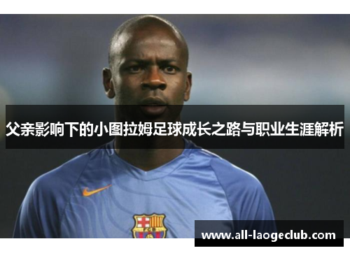 父亲影响下的小图拉姆足球成长之路与职业生涯解析