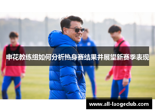 申花教练组如何分析热身赛结果并展望新赛季表现