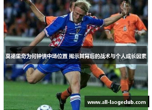 莫德里奇为何钟情中场位置 揭示其背后的战术与个人成长因素