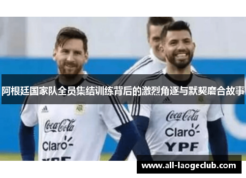 阿根廷国家队全员集结训练背后的激烈角逐与默契磨合故事