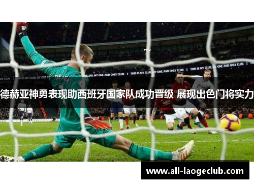 德赫亚神勇表现助西班牙国家队成功晋级 展现出色门将实力 德赫亚神勇表现助西班牙国家队成功晋级 展现出色门将实力
