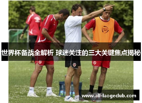 世界杯备战全解析 球迷关注的三大关键焦点揭秘 世界杯备战全解析 球迷关注的三大关键焦点揭秘