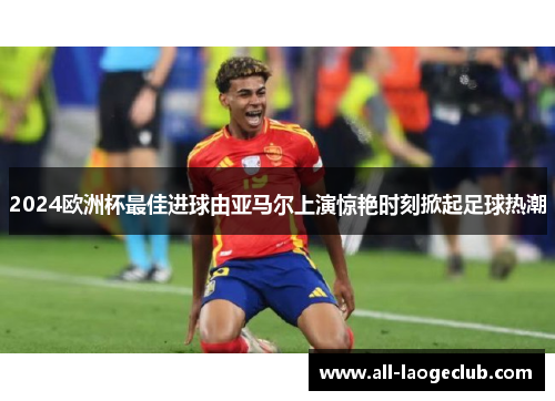 2024欧洲杯最佳进球由亚马尔上演惊艳时刻掀起足球热潮