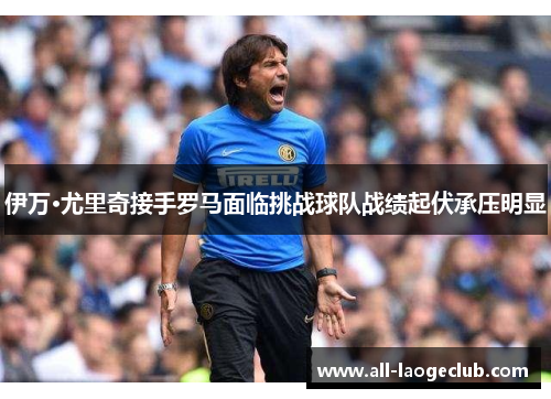 伊万·尤里奇接手罗马面临挑战球队战绩起伏承压明显