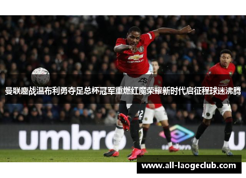 曼联鏖战温布利勇夺足总杯冠军重燃红魔荣耀新时代启征程球迷沸腾 曼联鏖战温布利勇夺足总杯冠军重燃红魔荣耀新时代启征程球迷沸腾