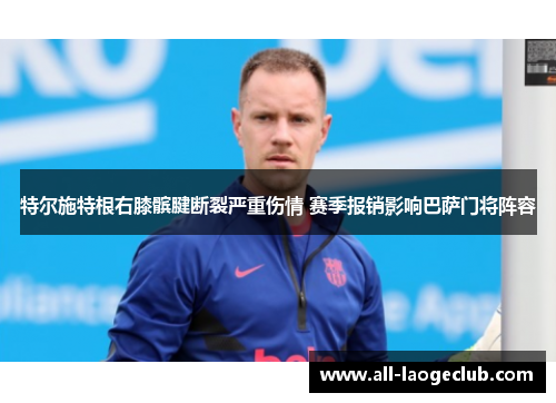 特尔施特根右膝髌腱断裂严重伤情 赛季报销影响巴萨门将阵容 特尔施特根右膝髌腱断裂严重伤情 赛季报销影响巴萨门将阵容