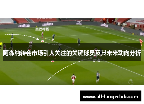 阿森纳转会市场引人关注的关键球员及其未来动向分析 阿森纳转会市场引人关注的关键球员及其未来动向分析